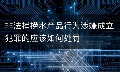 非法捕捞水产品行为涉嫌成立犯罪的应该如何处罚