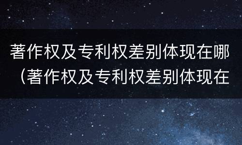 著作权及专利权差别体现在哪（著作权及专利权差别体现在哪方面）