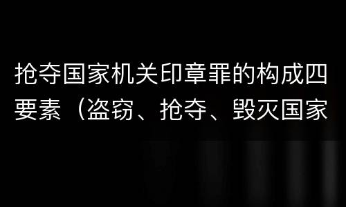 抢夺国家机关印章罪的构成四要素（盗窃、抢夺、毁灭国家机关公文、证件、印章罪）