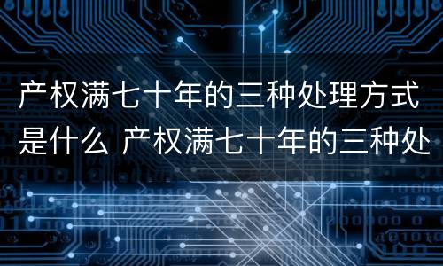 产权满七十年的三种处理方式是什么 产权满七十年的三种处理方式是什么样的