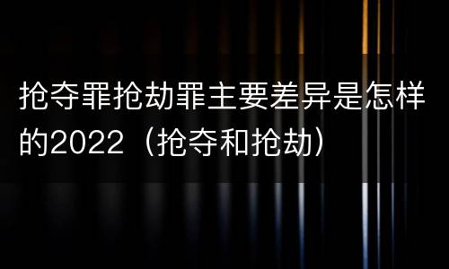 抢夺罪抢劫罪主要差异是怎样的2022（抢夺和抢劫）