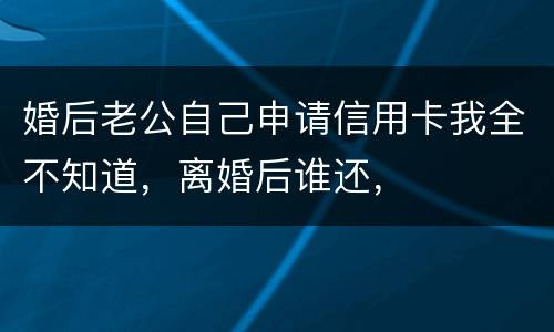 婚后老公自己申请信用卡我全不知道，离婚后谁还，