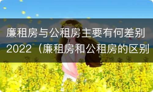 廉租房与公租房主要有何差别2022（廉租房和公租房的区别和联系）