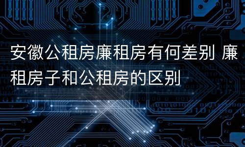 安徽公租房廉租房有何差别 廉租房子和公租房的区别
