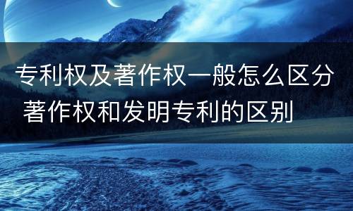 专利权及著作权一般怎么区分 著作权和发明专利的区别