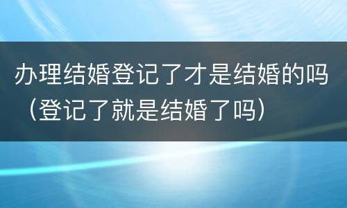 办理结婚登记了才是结婚的吗（登记了就是结婚了吗）