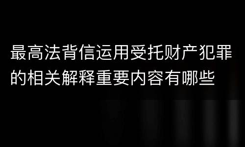 最高法背信运用受托财产犯罪的相关解释重要内容有哪些
