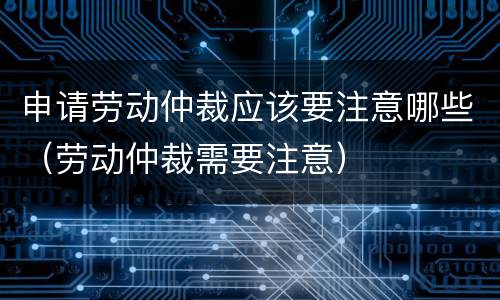 申请劳动仲裁应该要注意哪些（劳动仲裁需要注意）