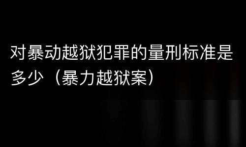 对暴动越狱犯罪的量刑标准是多少（暴力越狱案）