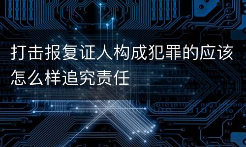 打击报复证人构成犯罪的应该怎么样追究责任