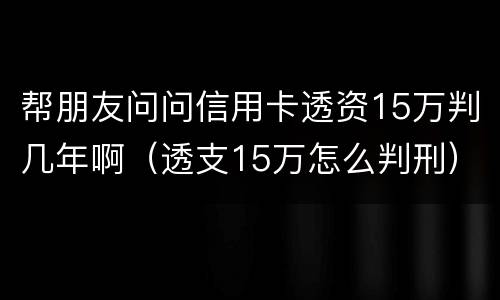 帮朋友问问信用卡透资15万判几年啊（透支15万怎么判刑）