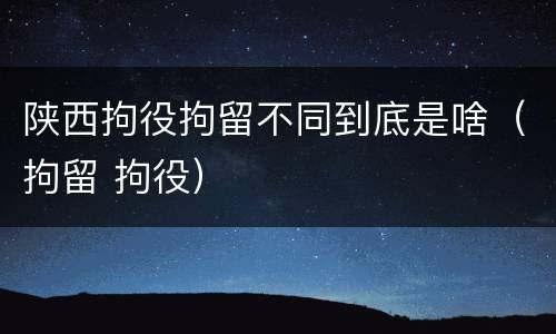 陕西拘役拘留不同到底是啥（拘留 拘役）