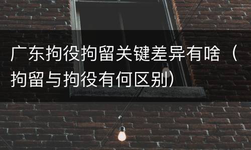 广东拘役拘留关键差异有啥（拘留与拘役有何区别）