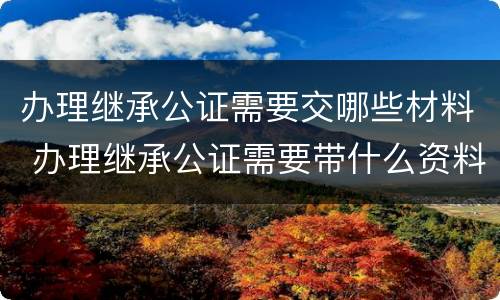 办理继承公证需要交哪些材料 办理继承公证需要带什么资料