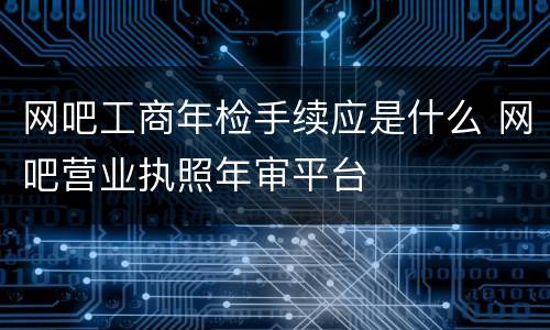 网吧工商年检手续应是什么 网吧营业执照年审平台