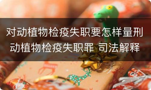 对动植物检疫失职要怎样量刑 动植物检疫失职罪 司法解释