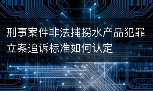 刑事案件非法捕捞水产品犯罪立案追诉标准如何认定