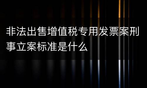 非法出售增值税专用发票案刑事立案标准是什么