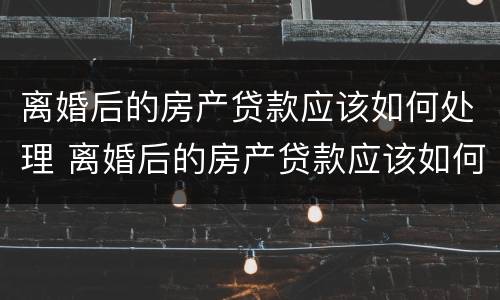 离婚后的房产贷款应该如何处理 离婚后的房产贷款应该如何处理呢