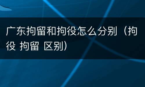 广东拘留和拘役怎么分别（拘役 拘留 区别）
