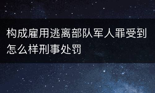 构成雇用逃离部队军人罪受到怎么样刑事处罚 构成雇用逃离部队军人罪受到怎么样刑事处罚