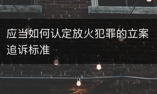 应当如何认定放火犯罪的立案追诉标准