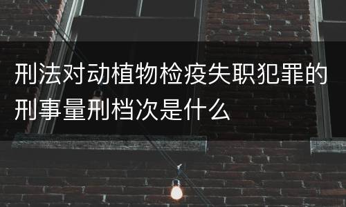 刑法对动植物检疫失职犯罪的刑事量刑档次是什么