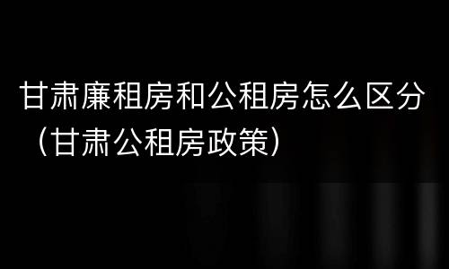 甘肃廉租房和公租房怎么区分（甘肃公租房政策）