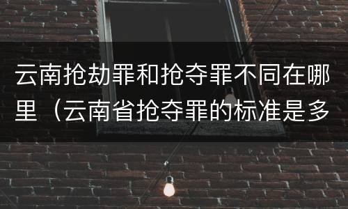 云南抢劫罪和抢夺罪不同在哪里（云南省抢夺罪的标准是多少?）