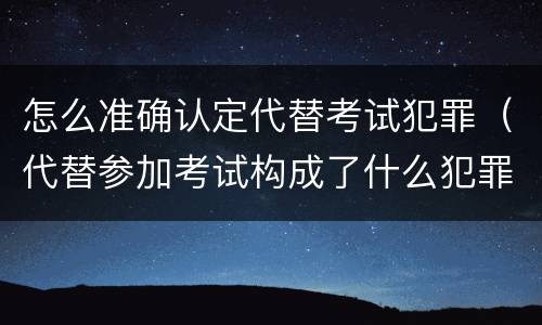 怎么准确认定代替考试犯罪（代替参加考试构成了什么犯罪）