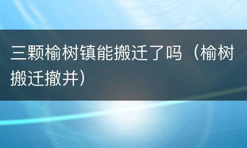 三颗榆树镇能搬迁了吗（榆树搬迁撤并）