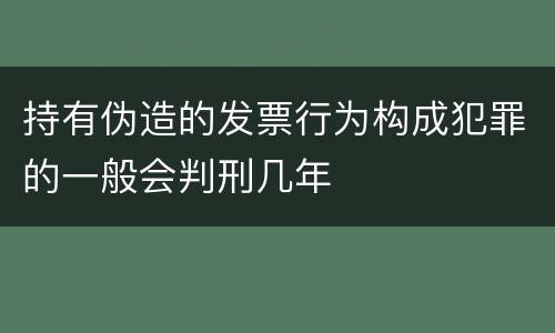 持有伪造的发票行为构成犯罪的一般会判刑几年
