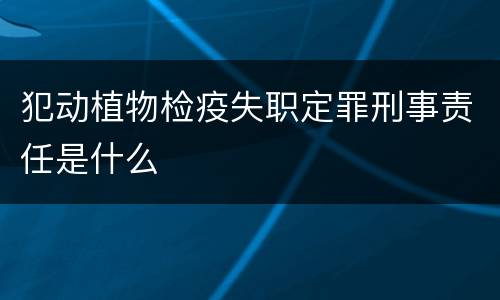 犯动植物检疫失职定罪刑事责任是什么