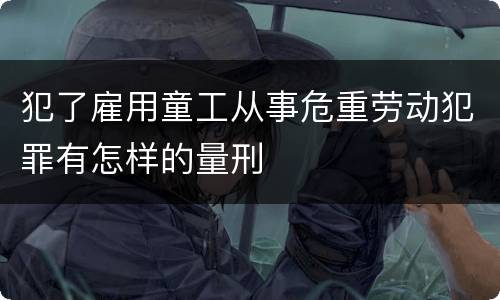 犯了雇用童工从事危重劳动犯罪有怎样的量刑