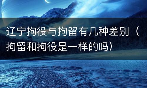 辽宁拘役与拘留有几种差别（拘留和拘役是一样的吗）