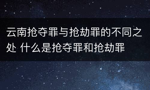 云南抢夺罪与抢劫罪的不同之处 什么是抢夺罪和抢劫罪