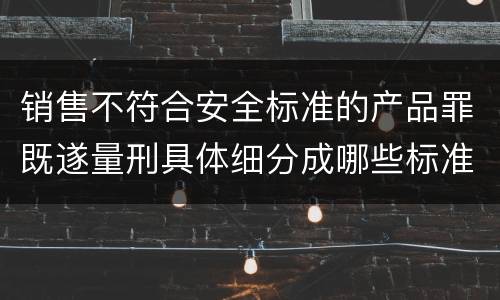 销售不符合安全标准的产品罪既遂量刑具体细分成哪些标准