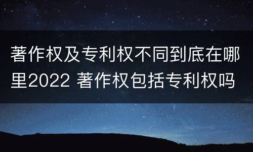 著作权及专利权不同到底在哪里2022 著作权包括专利权吗