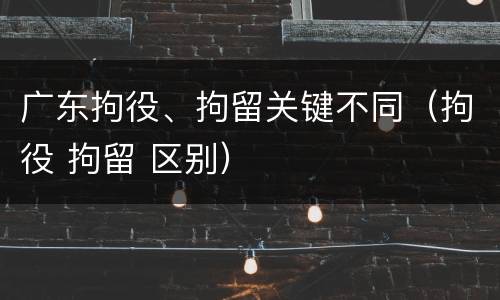 广东拘役、拘留关键不同（拘役 拘留 区别）