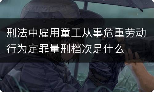 刑法中雇用童工从事危重劳动行为定罪量刑档次是什么