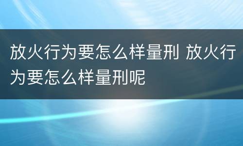 放火行为要怎么样量刑 放火行为要怎么样量刑呢