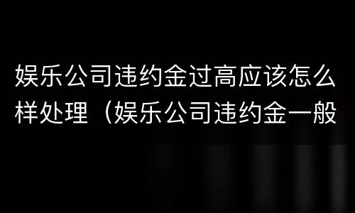 娱乐公司违约金过高应该怎么样处理（娱乐公司违约金一般多少）