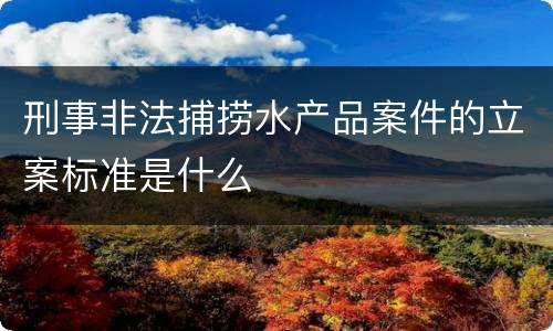 刑事非法捕捞水产品案件的立案标准是什么
