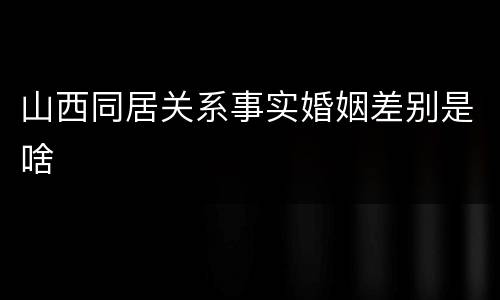 山西同居关系事实婚姻差别是啥