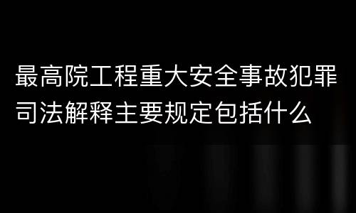 最高院工程重大安全事故犯罪司法解释主要规定包括什么