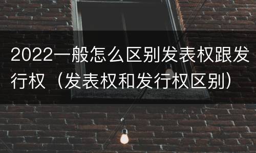 2022一般怎么区别发表权跟发行权（发表权和发行权区别）