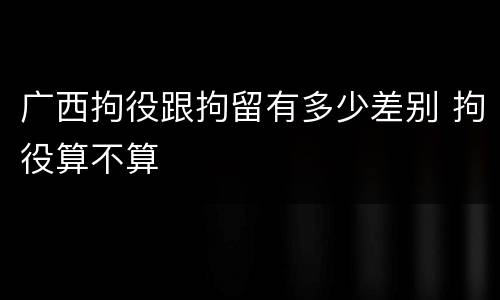 广西拘役跟拘留有多少差别 拘役算不算