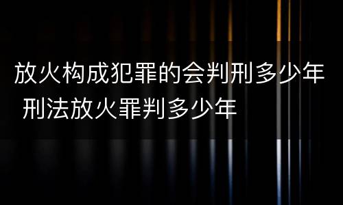 放火构成犯罪的会判刑多少年 刑法放火罪判多少年