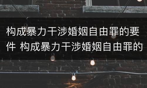 构成暴力干涉婚姻自由罪的要件 构成暴力干涉婚姻自由罪的要件是什么