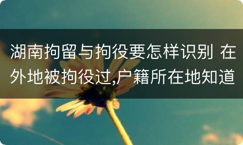 湖南拘留与拘役要怎样识别 在外地被拘役过,户籍所在地知道吗